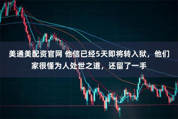 美通美配资官网 他信已经5天即将转入狱，他们家很懂为人处世之道，还留了一手