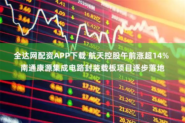 全达网配资APP下载 航天控股午前涨超14% 南通康源集成电路封装载板项目逐步落地