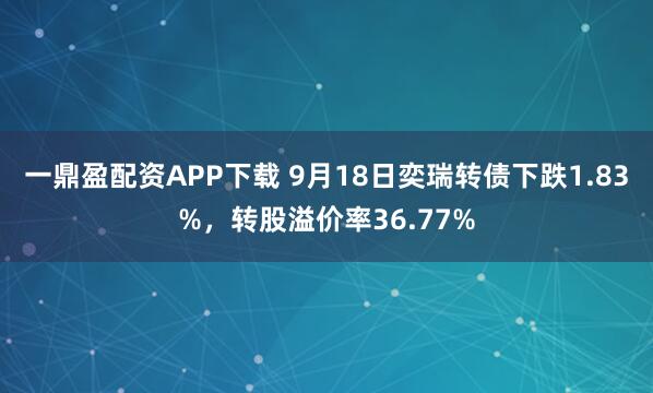 一鼎盈配资APP下载 9月18日奕瑞转债下跌1.83%，转股溢价率36.77%