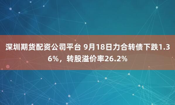深圳期货配资公司平台 9月18日力合转债下跌1.36%，转股溢价率26.2%