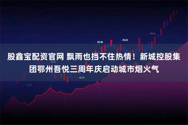 股鑫宝配资官网 飘雨也挡不住热情！新城控股集团鄂州吾悦三周年庆启动城市烟火气