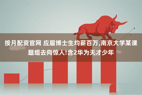 按月配资官网 应届博士生均薪百万,南京大学某课题组去向惊人!含2华为天才少年