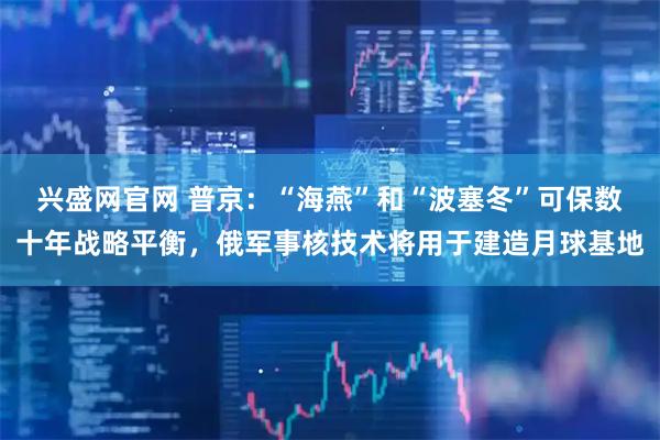 兴盛网官网 普京：“海燕”和“波塞冬”可保数十年战略平衡，俄军事核技术将用于建造月球基地