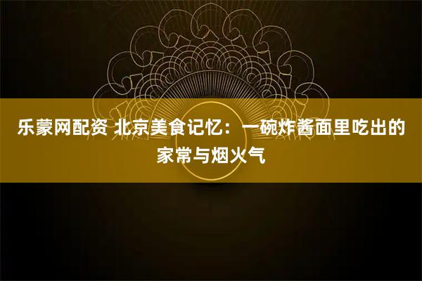 乐蒙网配资 北京美食记忆：一碗炸酱面里吃出的家常与烟火气