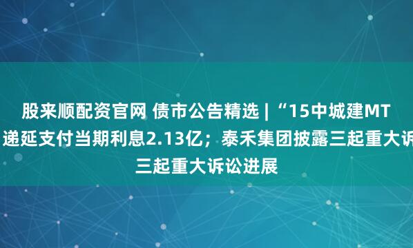 股来顺配资官网 债市公告精选 | “15中城建MTN002”递延支付当期利息2.13亿;泰禾集团披露三起重大诉讼进展