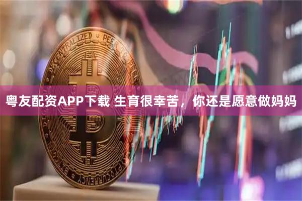 粤友配资APP下载 生育很幸苦，你还是愿意做妈妈