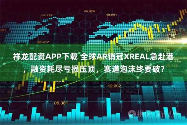 祥龙配资APP下载 全球AR销冠XREAL急赴港，融资耗尽亏损压顶，赛道泡沫终要破？