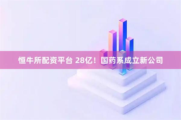 恒牛所配资平台 28亿！国药系成立新公司