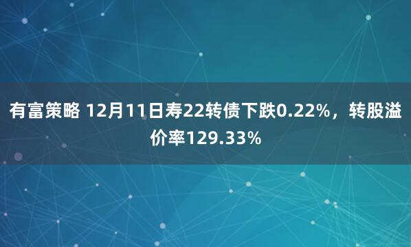有富策略 12月11日寿22转债下跌0.22%，转股溢价率129.33%