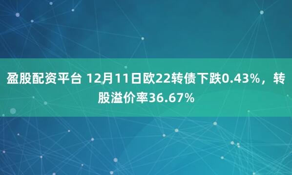 盈股配资平台 12月11日欧22转债下跌0.43%,转股溢价率36.67%