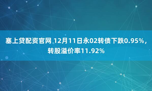 塞上贷配资官网 12月11日永02转债下跌0.95%，转股溢价率11.92%