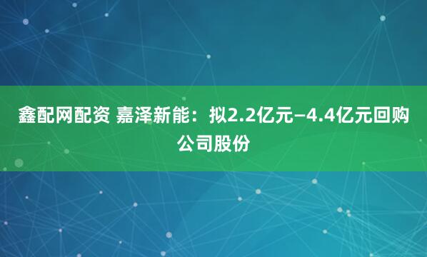 鑫配网配资 嘉泽新能：拟2.2亿元—4.4亿元回购公司股份