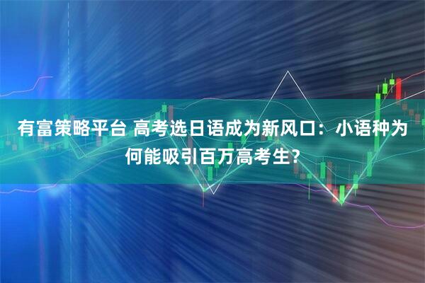 有富策略平台 高考选日语成为新风口：小语种为何能吸引百万高考生？