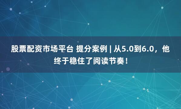 股票配资市场平台 提分案例 | 从5.0到6.0，他终于稳住了阅读节奏！