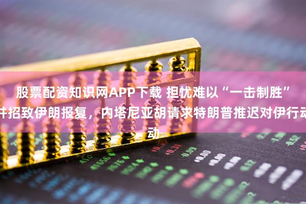 股票配资知识网APP下载 担忧难以“一击制胜”并招致伊朗报复，内塔尼亚胡请求特朗普推迟对伊行动