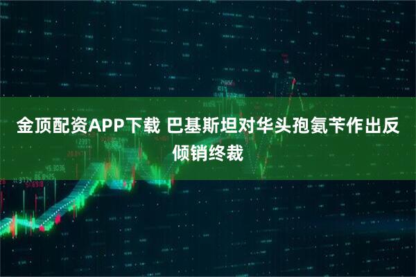 金顶配资APP下载 巴基斯坦对华头孢氨苄作出反倾销终裁