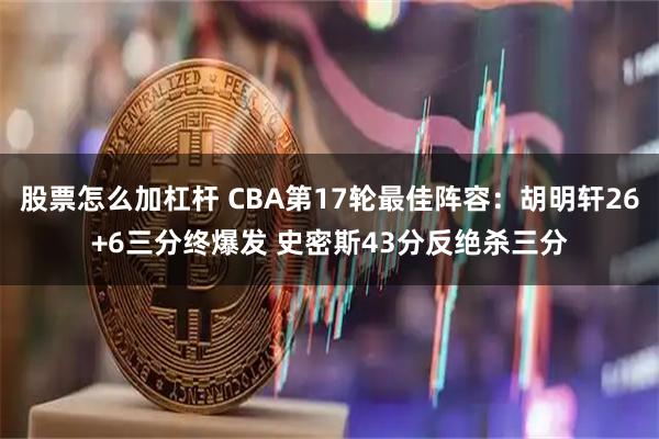 股票怎么加杠杆 CBA第17轮最佳阵容：胡明轩26+6三分终爆发 史密斯43分反绝杀三分