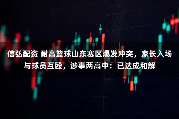信弘配资 耐高篮球山东赛区爆发冲突，家长入场与球员互殴，涉事两高中：已达成和解
