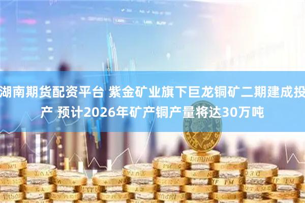 湖南期货配资平台 紫金矿业旗下巨龙铜矿二期建成投产 预计2026年矿产铜产量将达30万吨
