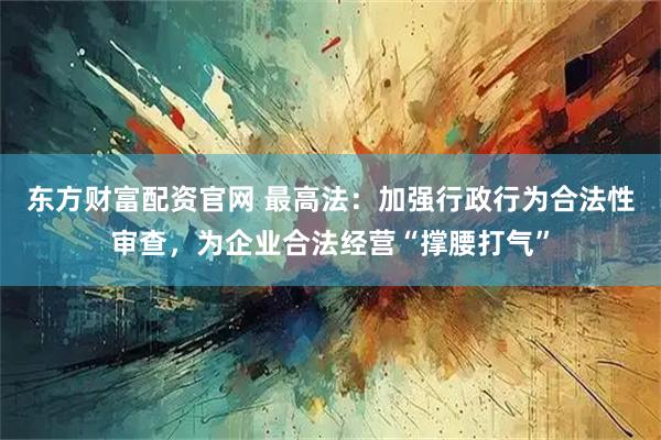 东方财富配资官网 最高法：加强行政行为合法性审查，为企业合法经营“撑腰打气”