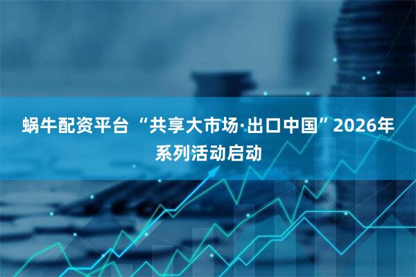 蜗牛配资平台 “共享大市场·出口中国”2026年系列活动启动
