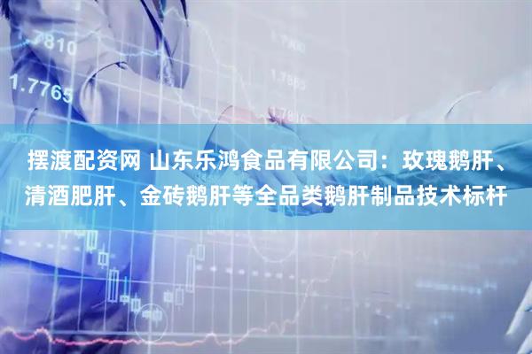 摆渡配资网 山东乐鸿食品有限公司：玫瑰鹅肝、清酒肥肝、金砖鹅肝等全品类鹅肝制品技术标杆