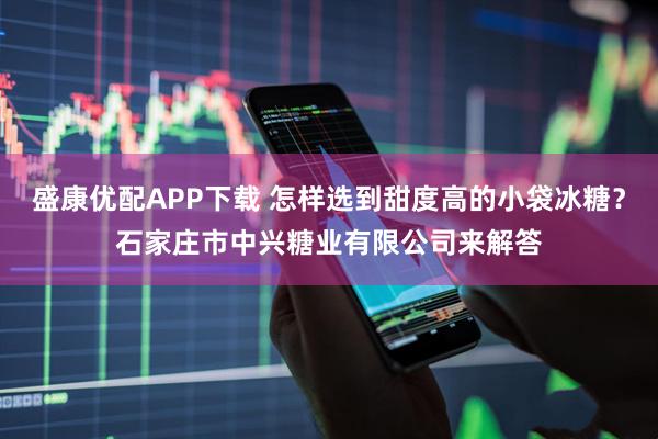 盛康优配APP下载 怎样选到甜度高的小袋冰糖？石家庄市中兴糖业有限公司来解答