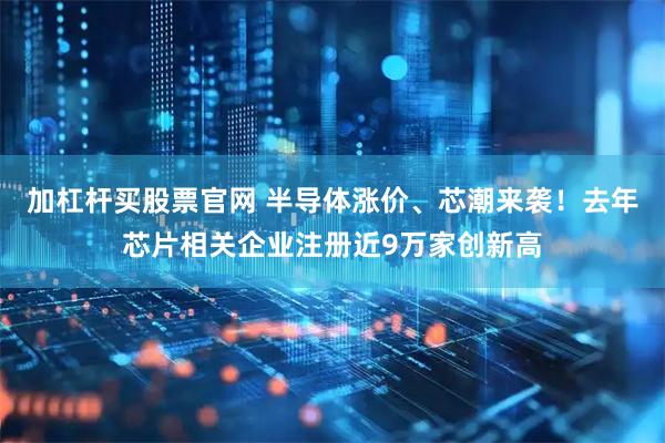 加杠杆买股票官网 半导体涨价、芯潮来袭！去年芯片相关企业注册近9万家创新高