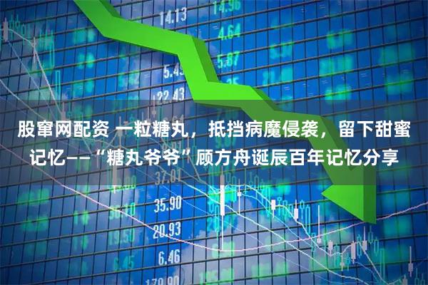 股窜网配资 一粒糖丸，抵挡病魔侵袭，留下甜蜜记忆——“糖丸爷爷”顾方舟诞辰百年记忆分享
