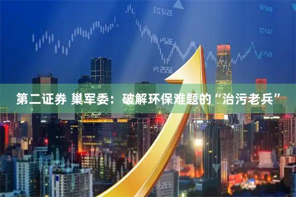 第二证券 巢军委：破解环保难题的“治污老兵”