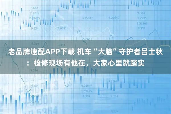 老品牌速配APP下载 机车“大脑”守护者吕士秋:检修现场有他在,大家心里就踏实