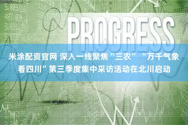 米涂配资官网 深入一线聚焦“三农” “万千气象看四川”第三季度集中采访活动在北川启动
