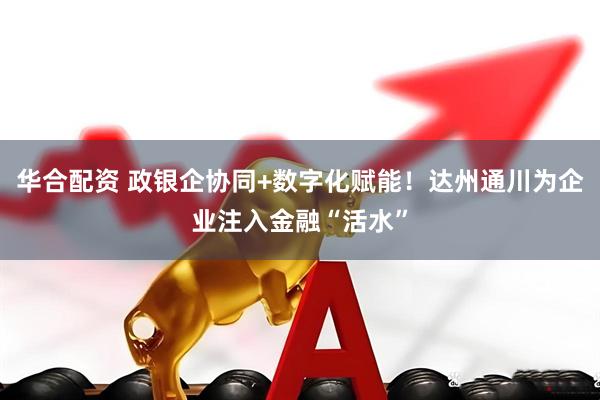 华合配资 政银企协同+数字化赋能！达州通川为企业注入金融“活水”