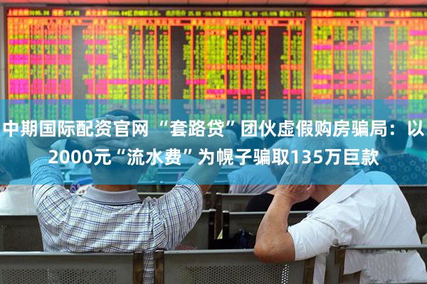 中期国际配资官网 “套路贷”团伙虚假购房骗局：以2000元“流水费”为幌子骗取135万巨款