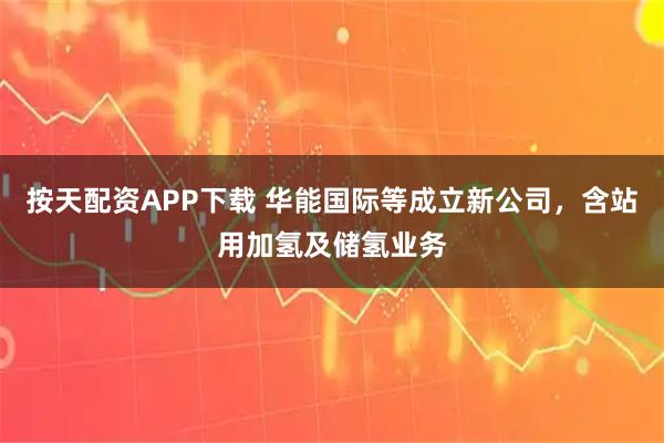 按天配资APP下载 华能国际等成立新公司，含站用加氢及储氢业务