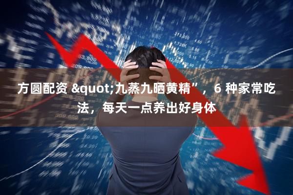 方圆配资 "九蒸九晒黄精”，6 种家常吃法，每天一点养出好身体