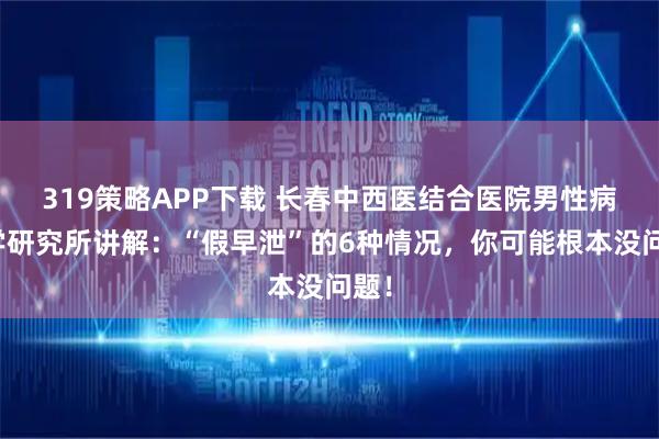 319策略APP下载 长春中西医结合医院男性病医学研究所讲解：“假早泄”的6种情况，你可能根本没问题！