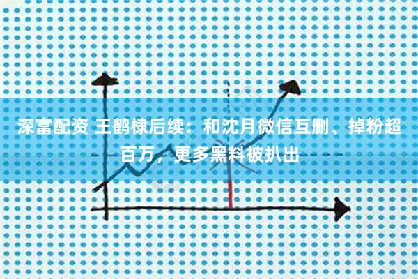 深富配资 王鹤棣后续：和沈月微信互删、掉粉超百万，更多黑料被扒出