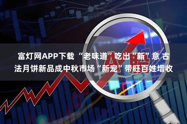 富灯网APP下载 “老味道”吃出“新”意 古法月饼新品成中秋市场“新宠”带旺百姓增收